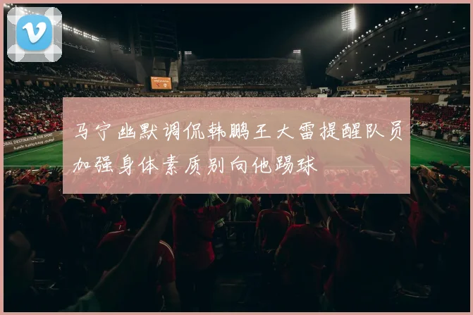 马宁幽默调侃韩鹏王大雷提醒队员加强身体素质别向他踢球