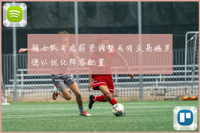 骑士队考虑薪资调整或将交易施罗德以优化阵容配置
