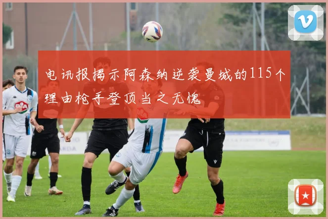 电讯报揭示阿森纳逆袭曼城的115个理由枪手登顶当之无愧