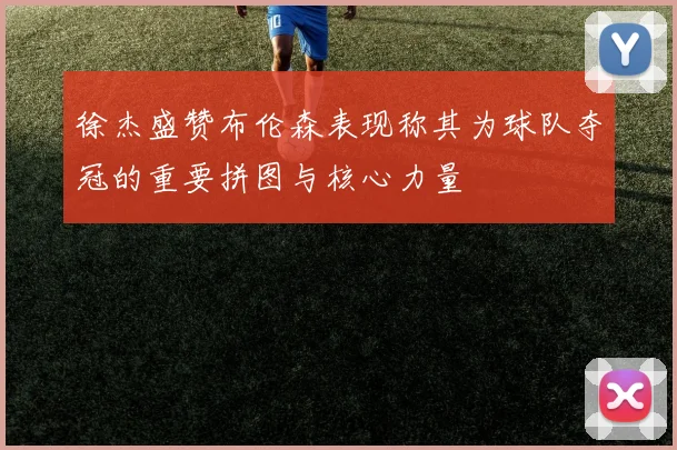 徐杰盛赞布伦森表现称其为球队夺冠的重要拼图与核心力量