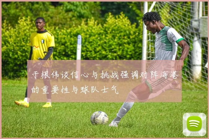 于根伟谈信心与挑战强调对阵海港的重要性与球队士气