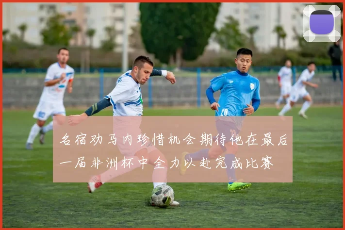 名宿劝马内珍惜机会期待他在最后一届非洲杯中全力以赴完成比赛