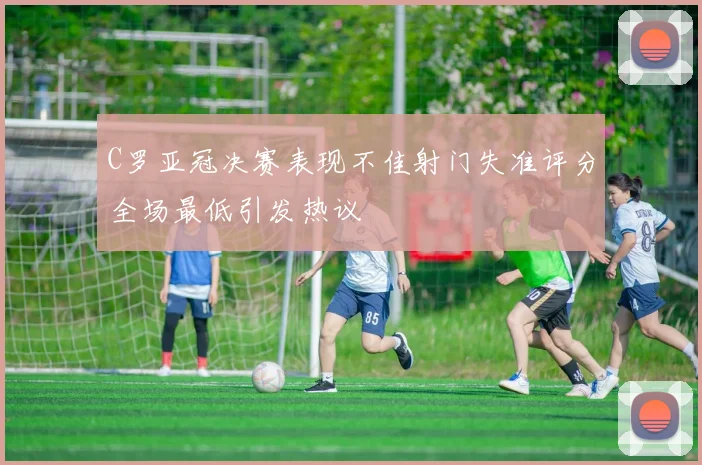 C罗亚冠决赛表现不佳射门失准评分全场最低引发热议
