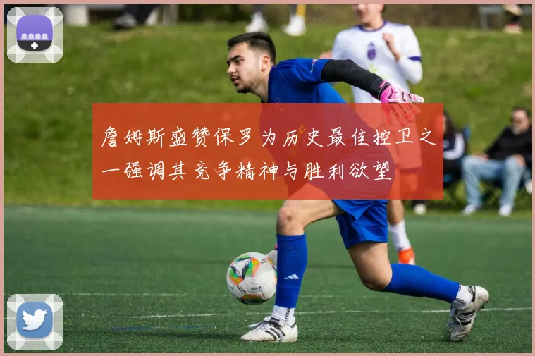 詹姆斯盛赞保罗为历史最佳控卫之一强调其竞争精神与胜利欲望