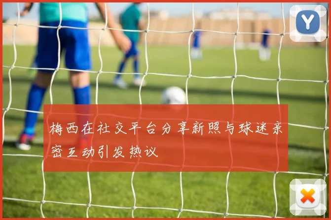 梅西在社交平台分享新照与球迷亲密互动引发热议