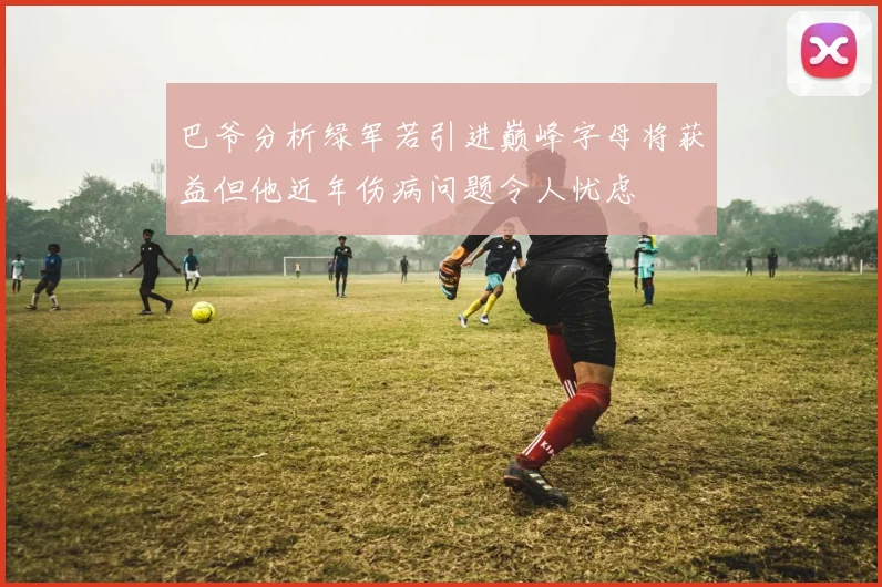 巴爷分析绿军若引进巅峰字母将获益但他近年伤病问题令人忧虑