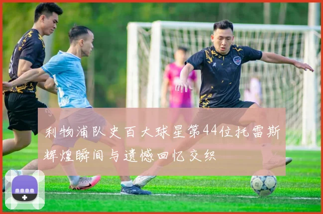 利物浦队史百大球星第44位托雷斯辉煌瞬间与遗憾回忆交织