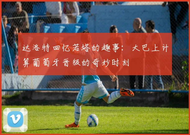 达洛特回忆若塔的趣事：大巴上计算葡萄牙晋级的奇妙时刻