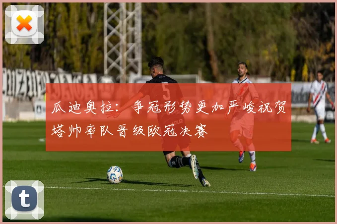 瓜迪奥拉：争冠形势更加严峻祝贺塔帅率队晋级欧冠决赛