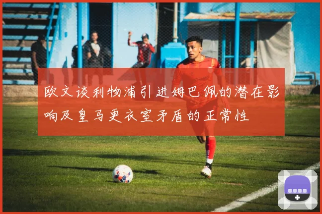 欧文谈利物浦引进姆巴佩的潜在影响及皇马更衣室矛盾的正常性
