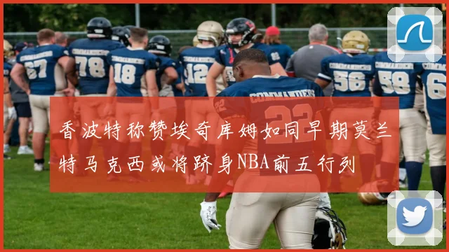 香波特称赞埃奇库姆如同早期莫兰特马克西或将跻身NBA前五行列