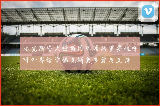 比克斯塔夫强调团队团结重要性呼吁外界给予福克斯更多爱与支持