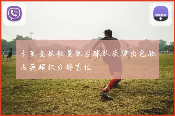 卡里克执教曼联后球队表现出色独占英超积分榜首位