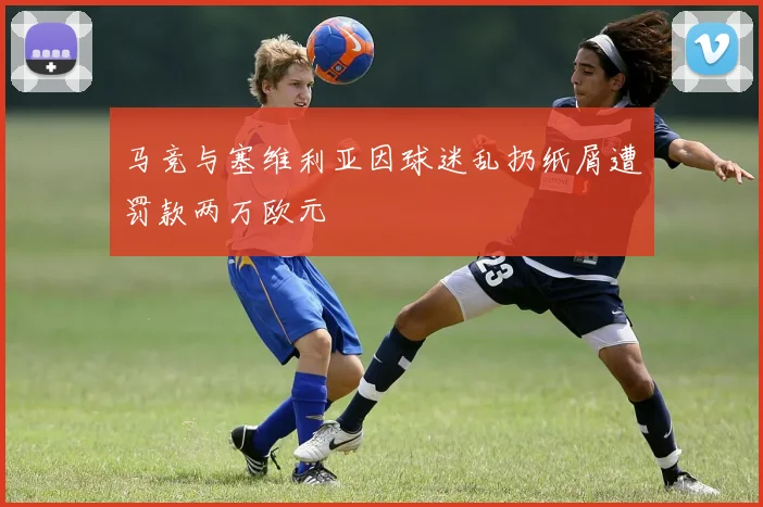 马竞与塞维利亚因球迷乱扔纸屑遭罚款两万欧元