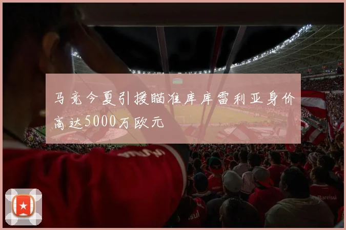 马竞今夏引援瞄准库库雷利亚身价高达5000万欧元