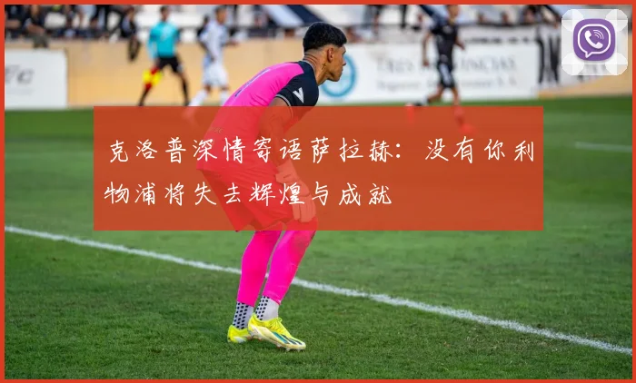 克洛普深情寄语萨拉赫：没有你利物浦将失去辉煌与成就