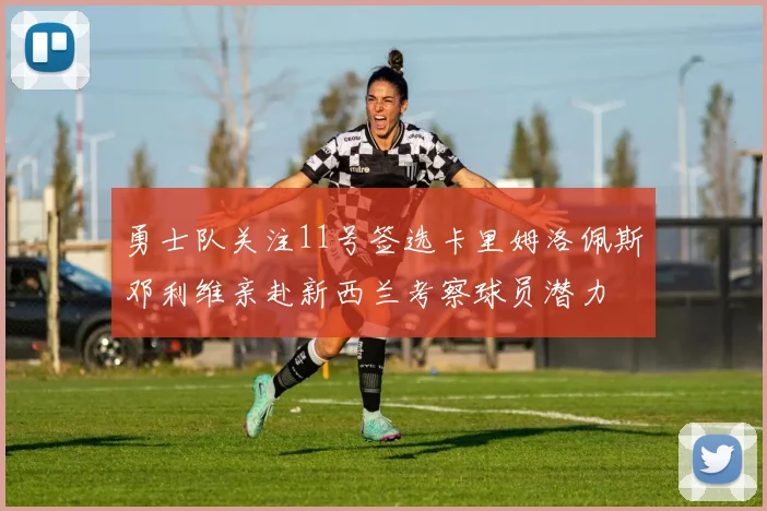 勇士队关注11号签选卡里姆洛佩斯邓利维亲赴新西兰考察球员潜力