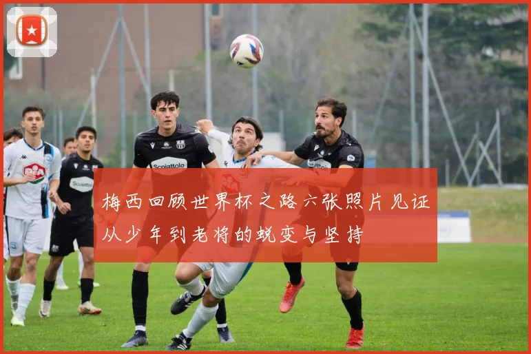 梅西回顾世界杯之路六张照片见证从少年到老将的蜕变与坚持